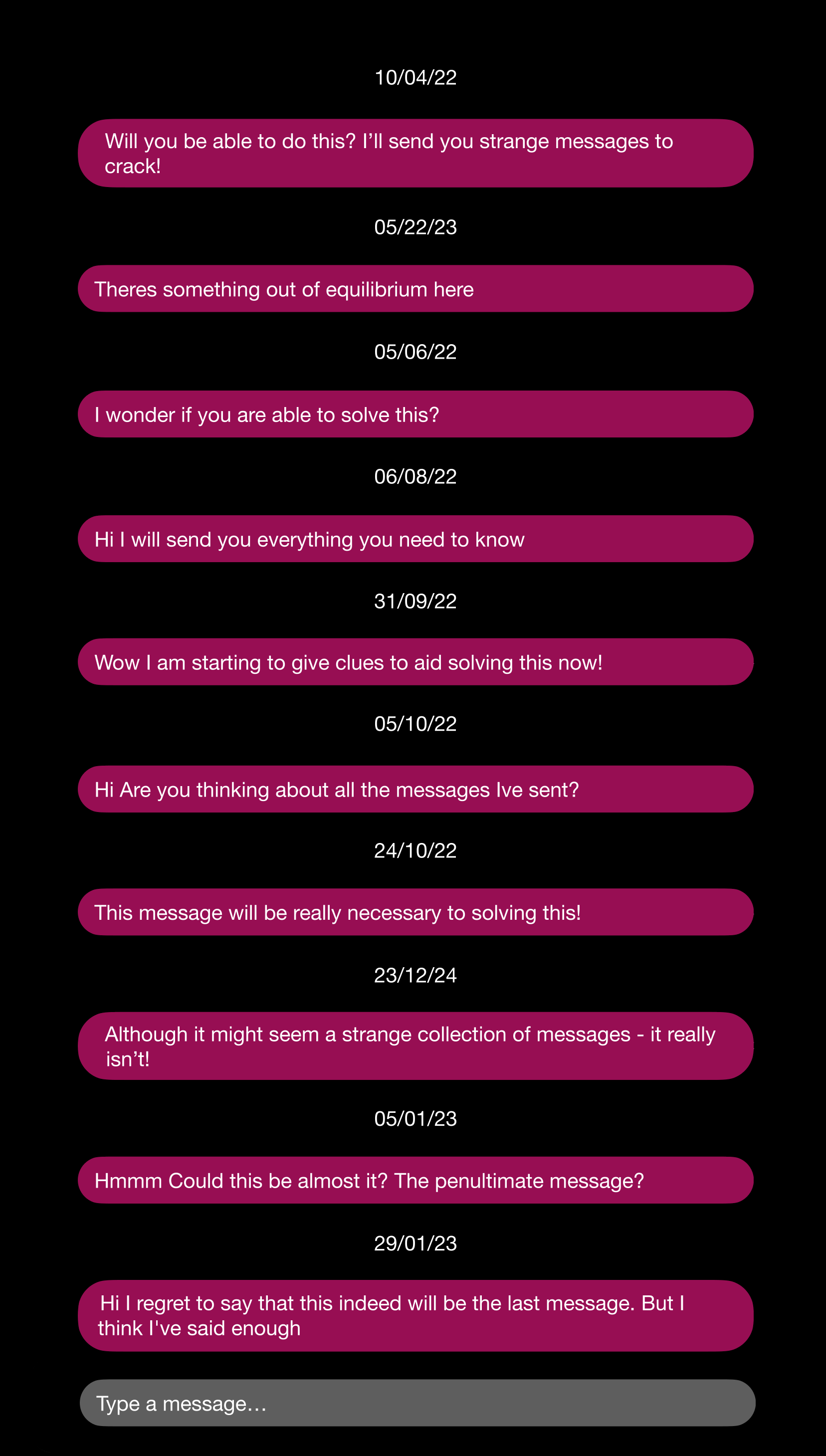 The image resembles the display of a mobile messaging app.  The image comprises a sequence of dates (in white text on a black background) and with a message (in white text on a purple background) below each date.  The dates and messages are as follows: 10/04/22 Will you be able to do this? I'll send you strange messages to crack! 05/22/23 Theres something out of equilibrium here 05/06/22 I wonder if you are able to solve this? 06/08/22 Hi I will send you everything you need to know 31/09/22 Wow I am starting to give clues to aid solving this now! 05/10/22 Hi Are you thinking about all the messages Ive sent? 24/10/22 This message will be really necessary to solving this! 23/12/24 Although it might seem a strange collection of messages - it really isnâ€™t! 05/01/23 Hmmm Could this be almost it? The penultimate message? 29/01/23 Hi I regret to say that this indeed will be the last message. But I think I've said enough  At the bottom of the display is a grey box containing the text 'Type a message...'.
