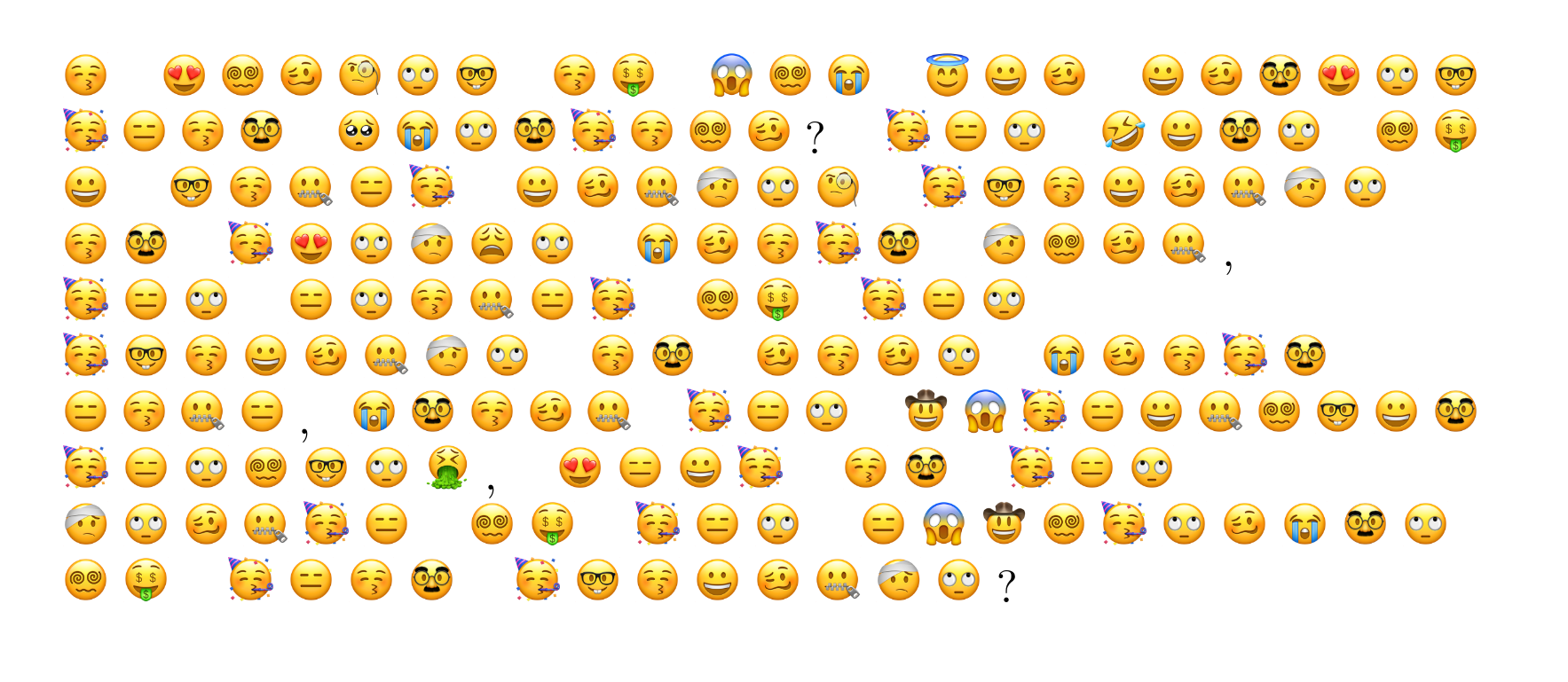  The image has 10 rows.  Each row comprises a sequence of emojis and punctuation characters.  First row: a kissing face with closed eyes, a space, a smiling face with heart eyes, a face with spiral eyes, a woozy face, a face with monocle, a face with rolling eyes, a nerd face, a space, a kissing face with closed eyes, a money mouth face, a space, a face screaming in fear, a face with spiral eyes, a loudly crying face, a space, a smiling face with a halo, a grinning face, a woozy face   Second row: a grinning face, a woozy face, a disguised face, a smiling face with heart eyes, aface with rolling eyes, a nerd face, a space, a partying face, an expressionless face, a kissing face with closed eyes, a disguised face, a space, a pleading face, a loudly crying face, a face with rolling eyes, a disguised face, a partying face, a kissing face with closed eyes, a face with spiral eyes, a woozy face, a question mark, a partying face, an expressionless face, a face with rolling eyes, a space, a ROFL face, a grinning face, a disguised face, a face with rolling eyes, a space, a face with spiral eyes, a money mouth face   Third row: a grinning face, a space, a nerd face, a kissing face with closed eyes, a zipper mouth face, an expressionless face, a partying face, a space, a grinning face, a woozy face, a zipper mouth face, a face with a head bandage, a face with rolling eyes, a face with monocle, a space, a partying face, a nerd face, a kissing face with closed eyes, a grinning face, a woozy face, a zipper mouth face, a face with a head bandage, a face with rolling eyes   Fourth row: a kissing face with closed eyes, a disguised face, a space, a partying face, a smiling face with heart eyes, a face with rolling eyes, a face with a head bandage, a weary face, a face with rolling eyes, a space, a loudly crying face, a woozy face, a kissing face with closed eyes, a partying face, a disguised face, a space, a face with a head bandage, a face with spiral eyes, a woozy face, a zipper mouth face, a comma  Fifth row: a partying face, an expressionless face, a face with rolling eyes, a space, an  expressionless face, a face with rolling eyes, a kissing face with closed eyes, a zipper mouth face, an expressionless face, a partying face, a space, a face with spiral eyes, a money mouth face, a space, a partying face, an expressionless face, a face with rolling eyes,   Sixth row: a partying face, a nerd face, a kissing face with closed eyes, a grinning face, a woozy face, a zipper mouth face, a face with a head bandage, a face with rolling eyes, a space, a kissing face with closed eyes, a disguised face, a space, a woozy face, a kissing face with closed eyes, a woozy face, a face with rolling eyes, a space, a loudly crying face, a woozy face, a kissing face with closed eyes, a partying face, a disguised face,   Seventh row: an expressionless face, a kissing face with closed eyes, a zipper mouth face, an expressionless face, a full stop, a loudly crying face, a disguised face, a kissing face with closed eyes, a woozy face, a zipper mouth face, a space, a partying face, an expressionless face, a face with rolling eyes, a space, a face wearing a cowboy hat, a face screaming in fear,  a partying face, an expressionless face, a grinning face, a zipper mouth face, a face withspiral eyes, a nerd face, a grinning face, a disguised face,   Eighth row: a partying face, an expressionless face, a face with rolling eyes, a face with spiral eyes, a nerd face, a face with rolling eyes, a face vomiting, a comma, a space, a smiling face with heart eyes, an expressionless face, a grinning face, a partying face, a space, a kissing face with closed eyes, a disguised face, a space, a partying face, an expressionless face, a face with rolling eyes,   Ninth row: a face with a head bandage, a face with rolling eyes, a woozy face, a zipper mouth face, a partying face, an expressionless face, a space, a face with spiral eyes, a money mouth face, a space, a partying face, an expressionless face, a face with rolling eyes, a space, an expressionless face, a face screaming in fear, a face wearing a cowboy hat, a face with spiral eyes, a partying face, a face with rolling eyes, a woozy face, a loudly crying face, a disguised face, a face with rolling eyes,   Tenth row: a face with spiral eyes, a money mouth face, a space, a partying face, an expressionless face, a kissing face with closed eyes, a disguised face, a space, a partying face, a nerd face, a kissing face with closed eyes, a grinning face, a woozy face, a zipper mouth face, a face with a head bandage, a face with rolling eyes, a question mark